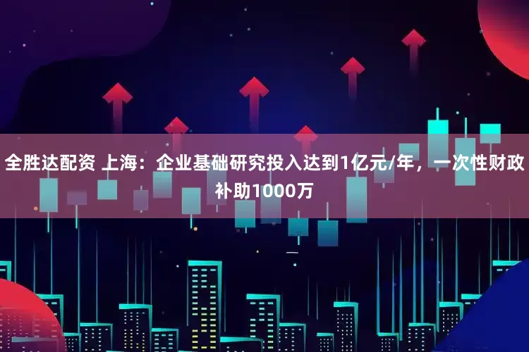 全胜达配资 上海：企业基础研究投入达到1亿元/年，一次性财政补助1000万