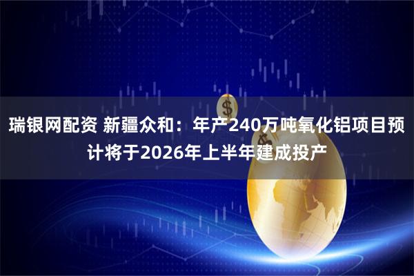 瑞银网配资 新疆众和：年产240万吨氧化铝项目预计将于2026年上半年建成投产
