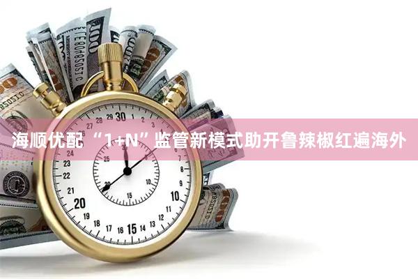 海顺优配 “1+N”监管新模式助开鲁辣椒红遍海外