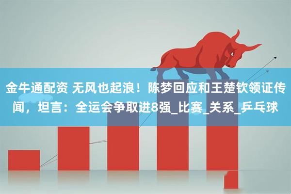 金牛通配资 无风也起浪！陈梦回应和王楚钦领证传闻，坦言：全运会争取进8强_比赛_关系_乒乓球