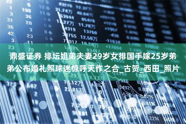 鼎盛证券 排坛姐弟夫妻29岁女排国手嫁25岁弟弟公布婚礼照球迷惊呼天作之合_古贺_西田_照片