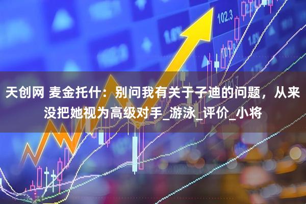 天创网 麦金托什：别问我有关于子迪的问题，从来没把她视为高级对手_游泳_评价_小将
