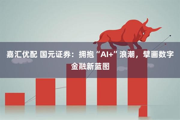 嘉汇优配 国元证券：拥抱“AI+”浪潮，擘画数字金融新蓝图
