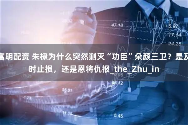 富明配资 朱棣为什么突然剿灭“功臣”朵颜三卫？是及时止损，还是恩将仇报_the_Zhu_in