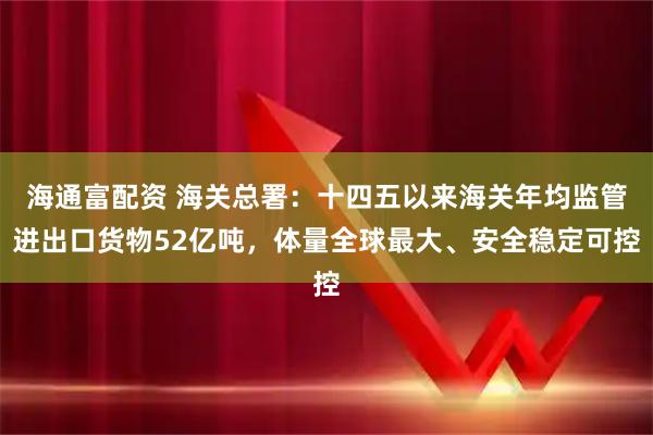 海通富配资 海关总署：十四五以来海关年均监管进出口货物52亿吨，体量全球最大、安全稳定可控