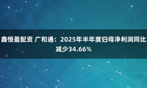 鑫恒盈配资 广和通：2025年半年度归母净利润同比减少34.66%