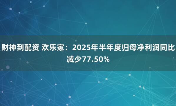 财神到配资 欢乐家：2025年半年度归母净利润同比减少77.50%