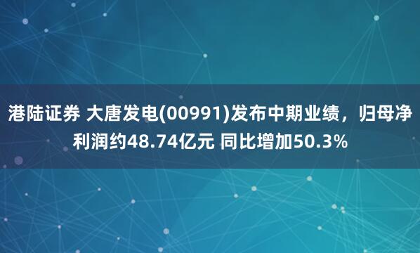 港陆证券 大唐发电(00991)发布中期业绩，归母净利润约48.74亿元 同比增加50.3%