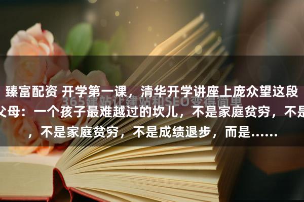 臻富配资 开学第一课，清华开学讲座上庞众望这段话刷屏了，惊醒无数父母：一个孩子最难越过的坎儿，不是家庭贫穷，不是成绩退步，而是......