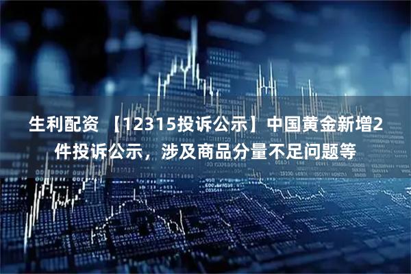 生利配资 【12315投诉公示】中国黄金新增2件投诉公示，涉及商品分量不足问题等