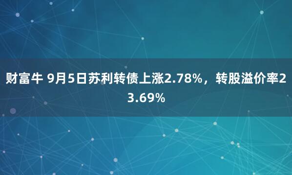 财富牛 9月5日苏利转债上涨2.78%，转股溢价率23.69%