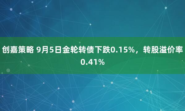创嘉策略 9月5日金轮转债下跌0.15%，转股溢价率0.41%