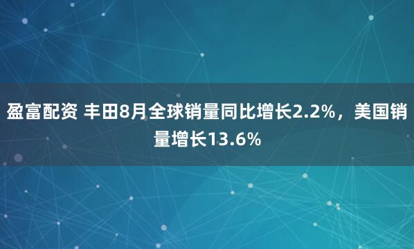 盈富配资 丰田8月全球销量同比增长2.2%，美国销量增长13.6%