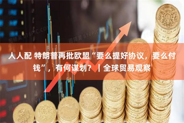 人人配 特朗普再批欧盟“要么提好协议，要么付钱”，有何谋划？｜全球贸易观察