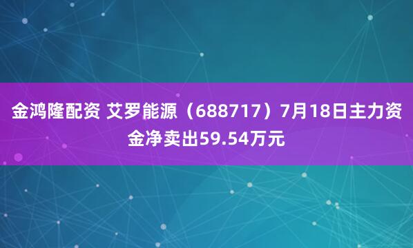 金鸿隆配资 艾罗能源（688717）7月18日主力资金净卖出59.54万元