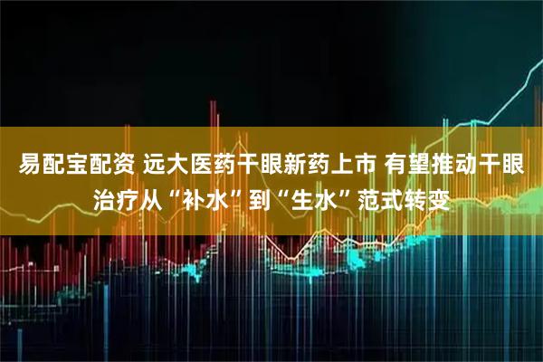 易配宝配资 远大医药干眼新药上市 有望推动干眼治疗从“补水”到“生水”范式转变