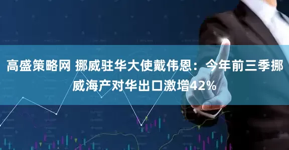 高盛策略网 挪威驻华大使戴伟恩：今年前三季挪威海产对华出口激增42%