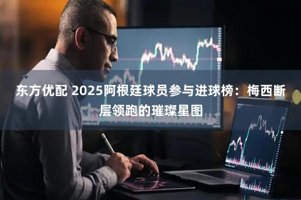 东方优配 2025阿根廷球员参与进球榜：梅西断层领跑的璀璨星图
