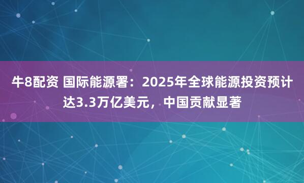 牛8配资 国际能源署：2025年全球能源投资预计达3.3万亿美元，中国贡献显著
