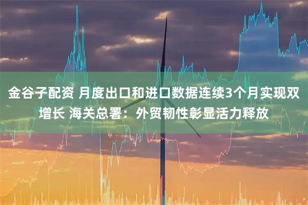 金谷子配资 月度出口和进口数据连续3个月实现双增长 海关总署：外贸韧性彰显活力释放