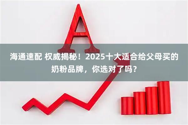 海通速配 权威揭秘！2025十大适合给父母买的奶粉品牌，你选对了吗？